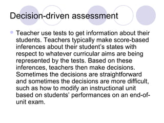 Decision-driven assessment
 Teacher use tests to get information about their
students. Teachers typically make score-based
inferences about their student’s states with
respect to whatever curricular aims are being
represented by the tests. Based on these
inferences, teachers then make decisions.
Sometimes the decisions are straightforward
and sometimes the decisions are more difficult,
such as how to modify an instructional unit
based on students’ performances on an end-of-
unit exam.
 
