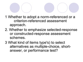 1 Whether to adopt a norm-referenced or a
criterion-referenced assessment
approach.
2. Whether to emphasize selected-response
or constructed-response assessment
schemes.
3 What kind of items type's) to select
alternatives as multiple-choice, short-
answer, or performance test?
 