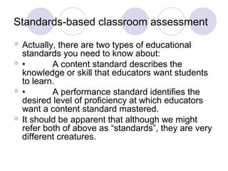 Standards-based classroom assessment
 Actually, there are two types of educational
standards you need to know about:
 • A content standard describes the
knowledge or skill that educators want students
to learn.
 • A performance standard identifies the
desired level of proficiency at which educators
want a content standard mastered.
 It should be apparent that although we might
refer both of above as “standards”, they are very
different creatures.
 