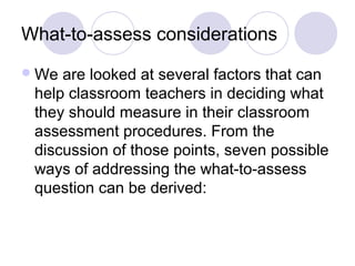 What-to-assess considerations
We are looked at several factors that can
help classroom teachers in deciding what
they should measure in their classroom
assessment procedures. From the
discussion of those points, seven possible
ways of addressing the what-to-assess
question can be derived:
 