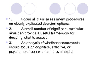  1. Focus all class assessment procedures
on clearly explicated decision options.
 2. A small number of significant curricular
aims can provide a useful frame-work for
deciding what to assess.
 3. An analysis of whether assessments
should focus on cognitive, affective, or
psychomotor behavior can prove helpful.
 