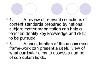 4. A review of relevant collections of
content standards prepared by national
subject-matter organization can help a
teacher identify key knowledge and skills
to be pursued.
5. A consideration of the assessment
frame-work can present a useful view of
what curricular aims to assess a number
of curriculum fields.
 