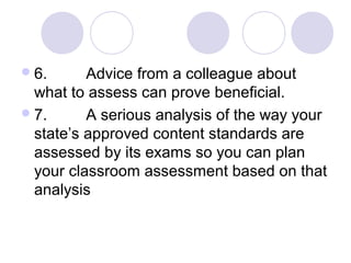 6. Advice from a colleague about
what to assess can prove beneficial.
7. A serious analysis of the way your
state’s approved content standards are
assessed by its exams so you can plan
your classroom assessment based on that
analysis
 