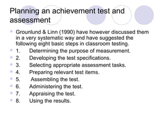 Planning an achievement test and
assessment
 Grounlund & Linn (1990) have however discussed them
in a very systematic way and have suggested the
following eight basic steps in classroom testing.
 1. Determining the purpose of measurement.
 2. Developing the test specifications.
 3. Selecting appropriate assessment tasks.
 4. Preparing relevant test items.
 5. Assembling the test.
 6. Administering the test.
 7. Appraising the test.
 8. Using the results.
 