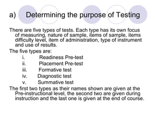a) Determining the purpose of Testing
There are five types of tests. Each type has its own focus
of measuring, nature of sample, items of sample, items
difficulty level, item of administration, type of instrument
and use of results.
The five types are:
i. Readiness Pre-test
ii. Placement Pre-test
iii. Formative test
iv. Diagnostic test
v. Summative test
The first two types as their names shown are given at the
Pre-instructional level, the second two are given during
instruction and the last one is given at the end of course.
 