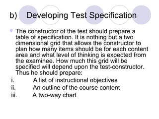 b) Developing Test Specification
 The constructor of the test should prepare a
table of specification. It is nothing but a two
dimensional grid that allows the constructor to
plan how many items should be for each content
area and what level of thinking is expected from
the examinee. How much this grid will be
specified will depend upon the test-constructor.
Thus he should prepare:
i. A list of instructional objectives
ii. An outline of the course content
iii. A two-way chart
 