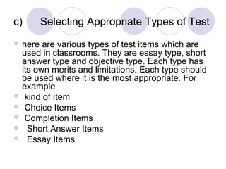 c) Selecting Appropriate Types of Test
 here are various types of test items which are
used in classrooms. They are essay type, short
answer type and objective type. Each type has
its own merits and limitations. Each type should
be used where it is the most appropriate. For
example
 kind of Item
 Choice Items
 Completion Items
 Short Answer Items
 Essay Items
 