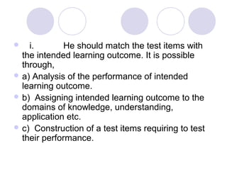  i. He should match the test items with
the intended learning outcome. It is possible
through,
 a) Analysis of the performance of intended
learning outcome.
 b) Assigning intended learning outcome to the
domains of knowledge, understanding,
application etc.
 c) Construction of a test items requiring to test
their performance.
 