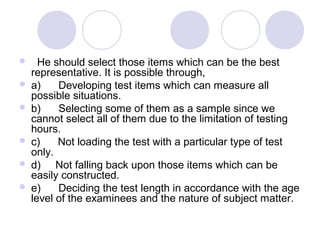  He should select those items which can be the best
representative. It is possible through,
 a) Developing test items which can measure all
possible situations.
 b) Selecting some of them as a sample since we
cannot select all of them due to the limitation of testing
hours.
 c) Not loading the test with a particular type of test
only.
 d) Not falling back upon those items which can be
easily constructed.
 e) Deciding the test length in accordance with the age
level of the examinees and the nature of subject matter.
 