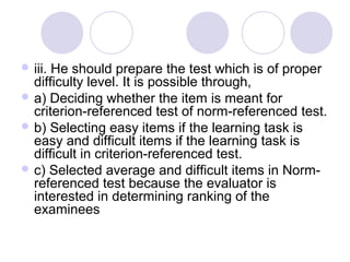  iii. He should prepare the test which is of proper
difficulty level. It is possible through,
 a) Deciding whether the item is meant for
criterion-referenced test of norm-referenced test.
 b) Selecting easy items if the learning task is
easy and difficult items if the learning task is
difficult in criterion-referenced test.
 c) Selected average and difficult items in Norm-
referenced test because the evaluator is
interested in determining ranking of the
examinees
 