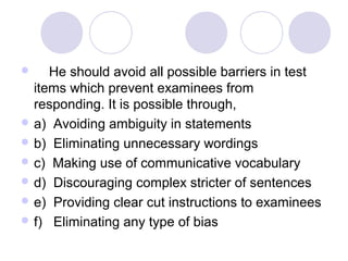      He should avoid all possible barriers in test 
items which prevent examinees from 
responding. It is possible through,
 a)  Avoiding ambiguity in statements
 b)  Eliminating unnecessary wordings
 c)  Making use of communicative vocabulary
 d)  Discouraging complex stricter of sentences
 e)  Providing clear cut instructions to examinees
 f)   Eliminating any type of bias
 