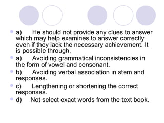  a)      He should not provide any clues to answer 
which may help examines to answer correctly 
even if they lack the necessary achievement. It 
is possible through,
 a)      Avoiding grammatical inconsistencies in 
the form of vowel and consonant.
 b)      Avoiding verbal association in stem and 
responses.
 c)      Lengthening or shortening the correct 
responses.
 d)     Not select exact words from the text book.
 