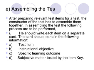 e) Assembling the Tes 
 After preparing relevant test items for a test, the 
constructor of the test has to assemble them 
together. In assembling the test the following 
process are to be performed,
 i.        He should write each item on a separate 
card. The card should contain the following 
information:
 a)      Test item
 b)      Instructional objective
 c)      Specific learning outcome
 d)     Subjective matter tested by the item Key.
 