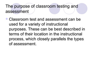 The purpose of classroom testing and
assessment
Classroom test and assessment can be
used for a variety of instructional
purposes. These can be best described in
terms of their location in the instructional
process, which closely parallels the types
of assessment.
 