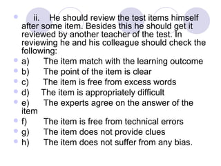       ii.    He should review the test items himself 
after some item. Besides this he should get it 
reviewed by another teacher of the test. In 
reviewing he and his colleague should check the 
following:
 a)      The item match with the learning outcome
 b)      The point of the item is clear
 c)      The item is free from excess words
 d)     The item is appropriately difficult
 e)      The experts agree on the answer of the 
item
 f)       The item is free from technical errors
 g)      The item does not provide clues
 h)      The item does not suffer from any bias.
 