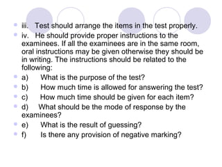  iii.   Test should arrange the items in the test properly.
 iv.   He should provide proper instructions to the 
examinees. If all the examinees are in the same room, 
oral instructions may be given otherwise they should be 
in writing. The instructions should be related to the 
following:
 a)      What is the purpose of the test?
 b)      How much time is allowed for answering the test?
 c)      How much time should be given for each item?
 d)     What should be the mode of response by the 
examinees?
 e)      What is the result of guessing?
 f)       Is there any provision of negative marking?
 