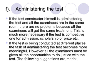 f).    Administering the test 
 If the test constructor himself is administering 
the test and all the examinees are in the same 
room, there are no problems because all the 
examinees will get the same treatment. This is 
much more necessary if the test is competitive 
one for admission, scholarship or prize etc.
 If the test is being conducted at different places, 
the task of administering the test becomes more 
meaningful. However all the examinees must be 
given all the opportunities to do justice with the 
test. The following suggestions are made:
 