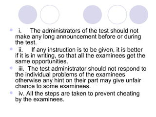    i.     The administrators of the test should not 
make any long announcement before or during 
the test.
   ii.     If any instruction is to be given, it is better 
if it is in writing, so that all the examinees get the 
same opportunities.
   iii.  The test administrator should not respond to 
the individual problems of the examinees 
otherwise any hint on their part may give unfair 
chance to some examinees.
   iv. All the steps are taken to prevent cheating 
by the examinees.   
 