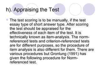 h). Appraising the Test 
 The test scoring is to be manually, if the test 
essay type of short answer type. After scoring 
the test should be appraised for the 
effectiveness of each item of the test. It is 
technically known as item-analysis. The norm-
referenced tests and criterion-referenced tests 
are for different purposes, so the procedure of 
item analysis is also different for them. There are 
various procedures but Gronlung (1991) has 
given the following procedure for Norm-
referenced test. 
 