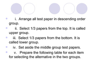        i.  Arrange all test paper in descending order 
group.
       ii.  Select 1/3 papers from the top. It is called 
upper group.
     iii.  Select 1/3 papers from the bottom. It is 
called lower group.
     iv.  Set aside the middle group test papers.
      v.   Prepare the following table for each item 
for selecting the alternative in the two groups.
 