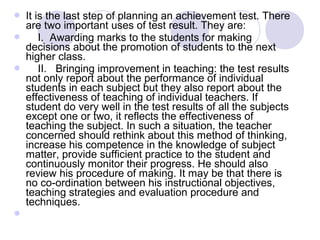  It is the last step of planning an achievement test. There 
are two important uses of test result. They are:
     I.  Awarding marks to the students for making 
decisions about the promotion of students to the next 
higher class.
     II.   Bringing improvement in teaching: the test results 
not only report about the performance of individual 
students in each subject but they also report about the 
effectiveness of teaching of individual teachers. If 
student do very well in the test results of all the subjects 
except one or two, it reflects the effectiveness of 
teaching the subject. In such a situation, the teacher 
concerned should rethink about this method of thinking, 
increase his competence in the knowledge of subject 
matter, provide sufficient practice to the student and 
continuously monitor their progress. He should also 
review his procedure of making. It may be that there is 
no co-ordination between his instructional objectives, 
teaching strategies and evaluation procedure and 
techniques.

 