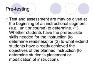 Pre-testing
Test and assessment are may be given at
the beginning of an instructional segment
(e.g., unit or course) to determine. (1)
Whether students have the prerequisite
skills needed for the instruction (to
determine readiness) or (2) to what extend
students have already achieved the
objectives of the planned instruction (to
determine student’s placement or
modification of instruction).
 