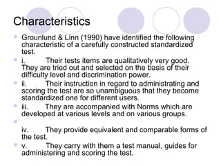 Characteristics
 Grounlund & Linn (1990) have identified the following
characteristic of a carefully constructed standardized
test.
 i. Their tests items are qualitatively very good.
They are tried out and selected on the basis of their
difficulty level and discrimination power.
 ii. Their instruction in regard to administrating and
scoring the test are so unambiguous that they become
standardized one for different users.
 iii. They are accompanied with Norms which are
developed at various levels and on various groups.

iv. They provide equivalent and comparable forms of
the test.
 v. They carry with them a test manual, guides for
administering and scoring the test.
 