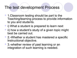 The test development Process
 1.Classroom testing should be part to the
Teaching/learning process to provide information
to you and students.
 i) What a student is prepared to learn next
 ii) how a student’s study of a given topic might
best be carried out.
 2.-Whether a student has mastered a specific
Instructional objective.
 3.-whether review of past learning or an
integration of such learning is needed.
 
