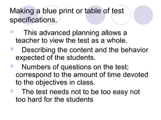 Making a blue print or table of test
specifications.
 This advanced planning allows a
teacher to view the test as a whole.
 Describing the content and the behavior
expected of the students.
 Numbers of questions on the test;
correspond to the amount of time devoted
to the objectives in class.
 The test needs not to be too easy not
too hard for the students
 