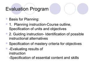Evaluation Program
 Basis for Planning:
 1. Planning instruction-Course outline,
Specification of units and objectives
 2. Guiding instruction- Identification of possible
instructional alternatives
 Specification of mastery criteria for objectives
 -Evaluating results of
instruction
-Specification of essential content and skills
 