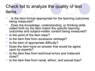 Check list to analyze the quality of test
items
 Is the item format appropriate for the learning outcomes
being measured?
 Does the knowledge, understanding, or thinking skills
called forth by the item match the specific learning
outcomes and subject-matter content being measured?
 Is the point of the item clear?
 Is the item free from excessive verbiage?
 Is the item of appropriate difficulty?
 Does the item have an answer that would be agree
upon by experts?
 Is the item free from technical errors and irrelevant
clues?
 Is the item free from racial, ethnic, and sexual bias?
 