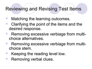 Reviewing and Revising Test Items
 Matching the learning outcomes.
 Clarifying the point of the items and the
desired response.
 Removing excessive verbiage from multi-
choice alternatives.
 Removing excessive verbiage from multi-
choice stem.
 Keeping the reading level low.
 Removing verbal clues.
 