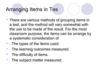 Arranging Items in Tes
 There are various methods of grouping items in
a test, and the method will vary somewhat with
the use to be made of the result. For the most
classroom purpose, the items can be arrange by
a systematic consideration of
 The types of the items used.
 The learning outcomes measured.
 The difficulty of items.
 The subject matter measured.
 