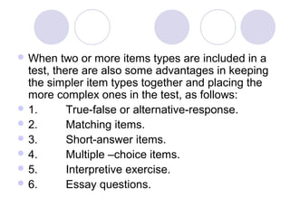  When two or more items types are included in a
test, there are also some advantages in keeping
the simpler item types together and placing the
more complex ones in the test, as follows:
 1. True-false or alternative-response.
 2. Matching items.
 3. Short-answer items.
 4. Multiple –choice items.
 5. Interpretive exercise.
 6. Essay questions.
 