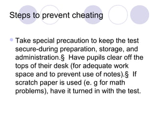 Steps to prevent cheating
Take special precaution to keep the test
secure-during preparation, storage, and
administration.§ Have pupils clear off the
tops of their desk (for adequate work
space and to prevent use of notes).§ If
scratch paper is used (e. g for math
problems), have it turned in with the test.
 