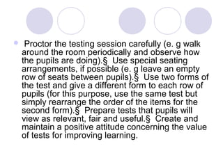  Proctor the testing session carefully (e. g walk
around the room periodically and observe how
the pupils are doing).§ Use special seating
arrangements, if possible (e. g leave an empty
row of seats between pupils).§ Use two forms of
the test and give a different form to each row of
pupils (for this purpose, use the same test but
simply rearrange the order of the items for the
second form).§ Prepare tests that pupils will
view as relevant, fair and useful.§ Create and
maintain a positive attitude concerning the value
of tests for improving learning.
 