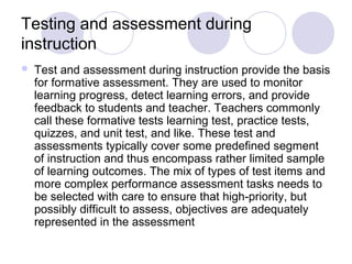 Testing and assessment during
instruction
 Test and assessment during instruction provide the basis
for formative assessment. They are used to monitor
learning progress, detect learning errors, and provide
feedback to students and teacher. Teachers commonly
call these formative tests learning test, practice tests,
quizzes, and unit test, and like. These test and
assessments typically cover some predefined segment
of instruction and thus encompass rather limited sample
of learning outcomes. The mix of types of test items and
more complex performance assessment tasks needs to
be selected with care to ensure that high-priority, but
possibly difficult to assess, objectives are adequately
represented in the assessment
 