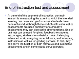 End-of-instruction test and assessment
 At the end of the segment of instruction, our main
interest is in measuring the extent to which the intended
learning outcomes and performance standards have
been achieved. Although these end-of-instruction test or
assessments are used primarily for summative
assessment, they can also serve other functions. End-of-
unit test can be used for giving feedback to students,
encouraging students to undertake more challenging
advanced work, assigning remedial work, and assessing
instruction as well as for grading purpose. In fact, they
can serve the function of both formative and summative
assessment, and in some cause serve a pretest.
 