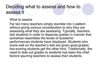 Deciding what to assess and how to
assess it
What to assess
Far too many teachers simply stumble into n pattern
without giving serious consideration to why they are
assessing what they are assessing. Typically, teachers
test students in order to dispense grades in manner that
somehow resembles the levels of academic
performances students have displayed. Students who
score well on the teacher’s test are given good grades;
low-scoring students get the other kind. Traditionally, the
need to dole out grades to students has been the chief
factors spurring teachers to assess their students.
 