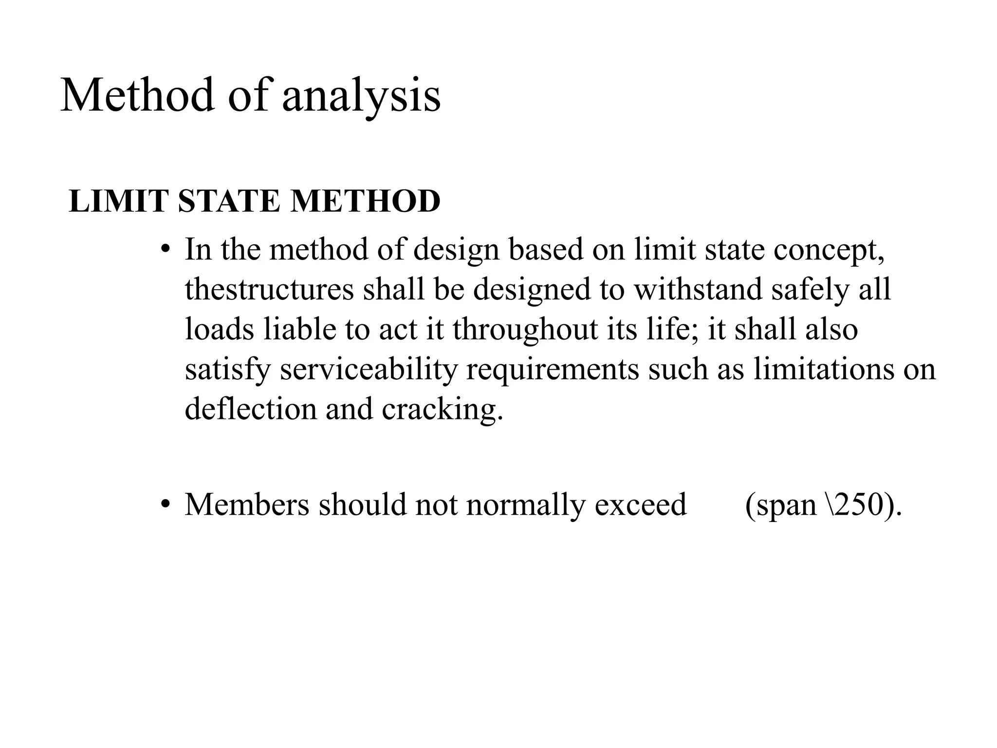 Method of analysis
LIMIT STATE METHOD
• In the method of design based on limit state concept,
thestructures shall be designed to withstand safely all
loads liable to act it throughout its life; it shall also
satisfy serviceability requirements such as limitations on
deflection and cracking.
• Members should not normally exceed (span 250).
 