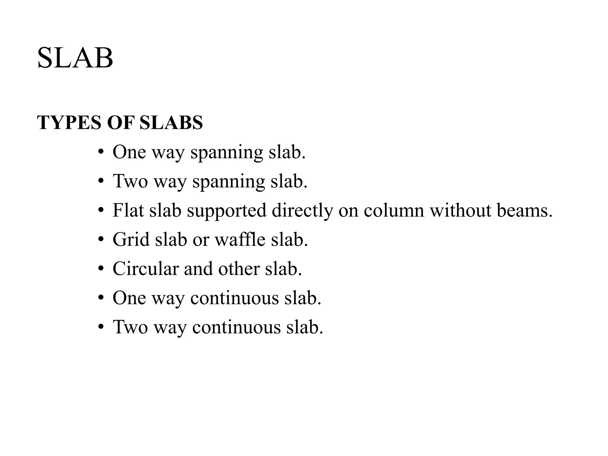 SLAB
TYPES OF SLABS
• One way spanning slab.
• Two way spanning slab.
• Flat slab supported directly on column without beams.
• Grid slab or waffle slab.
• Circular and other slab.
• One way continuous slab.
• Two way continuous slab.
 
