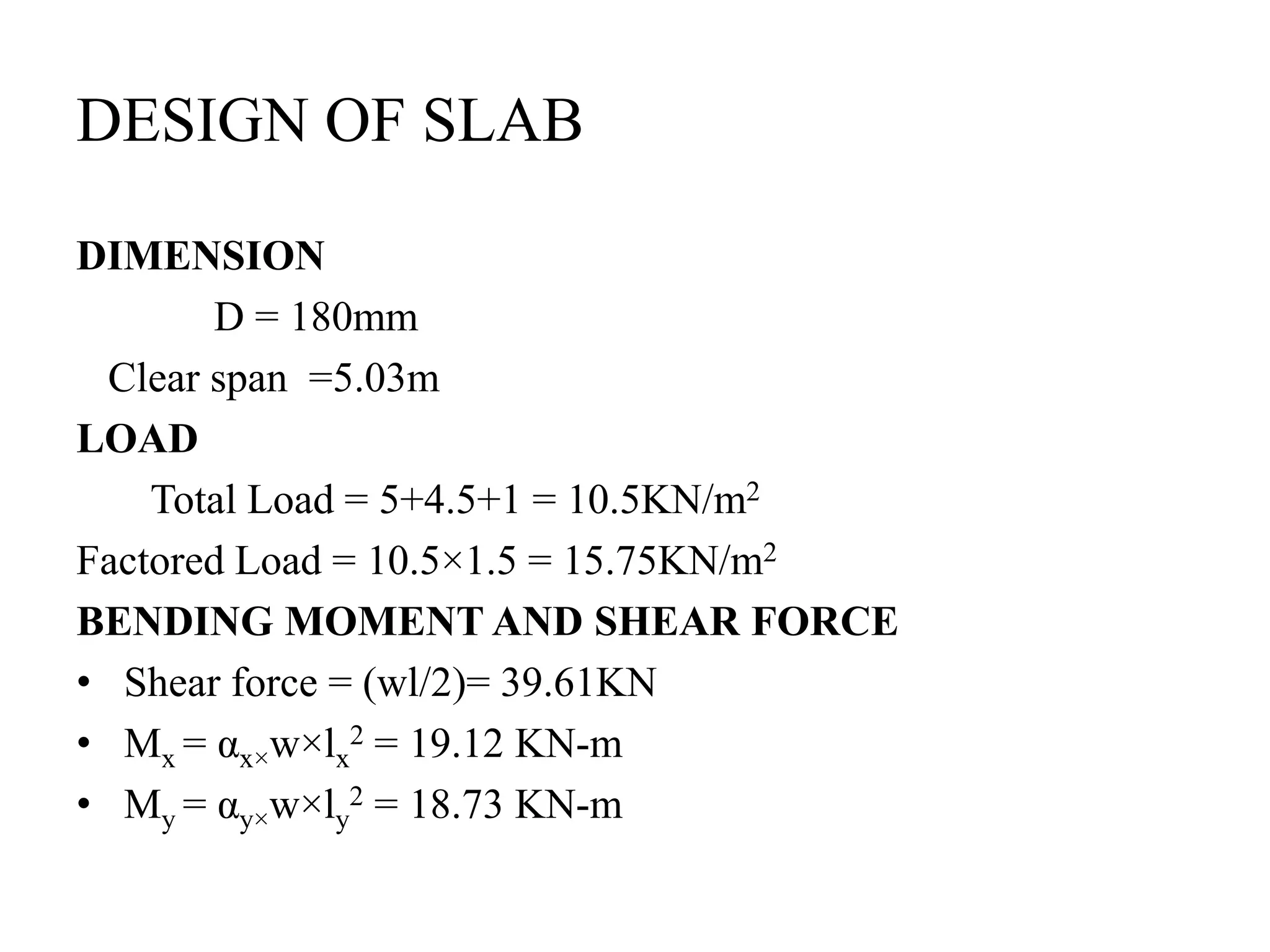 DESIGN OF SLAB
DIMENSION
D = 180mm
Clear span =5.03m
LOAD
Total Load = 5+4.5+1 = 10.5KN/m2
Factored Load = 10.5×1.5 = 15.75KN/m2
BENDING MOMENT AND SHEAR FORCE
• Shear force = (wl/2)= 39.61KN
• Mx = αx×w×lx
2 = 19.12 KN-m
• My = αy×w×ly
2 = 18.73 KN-m
 