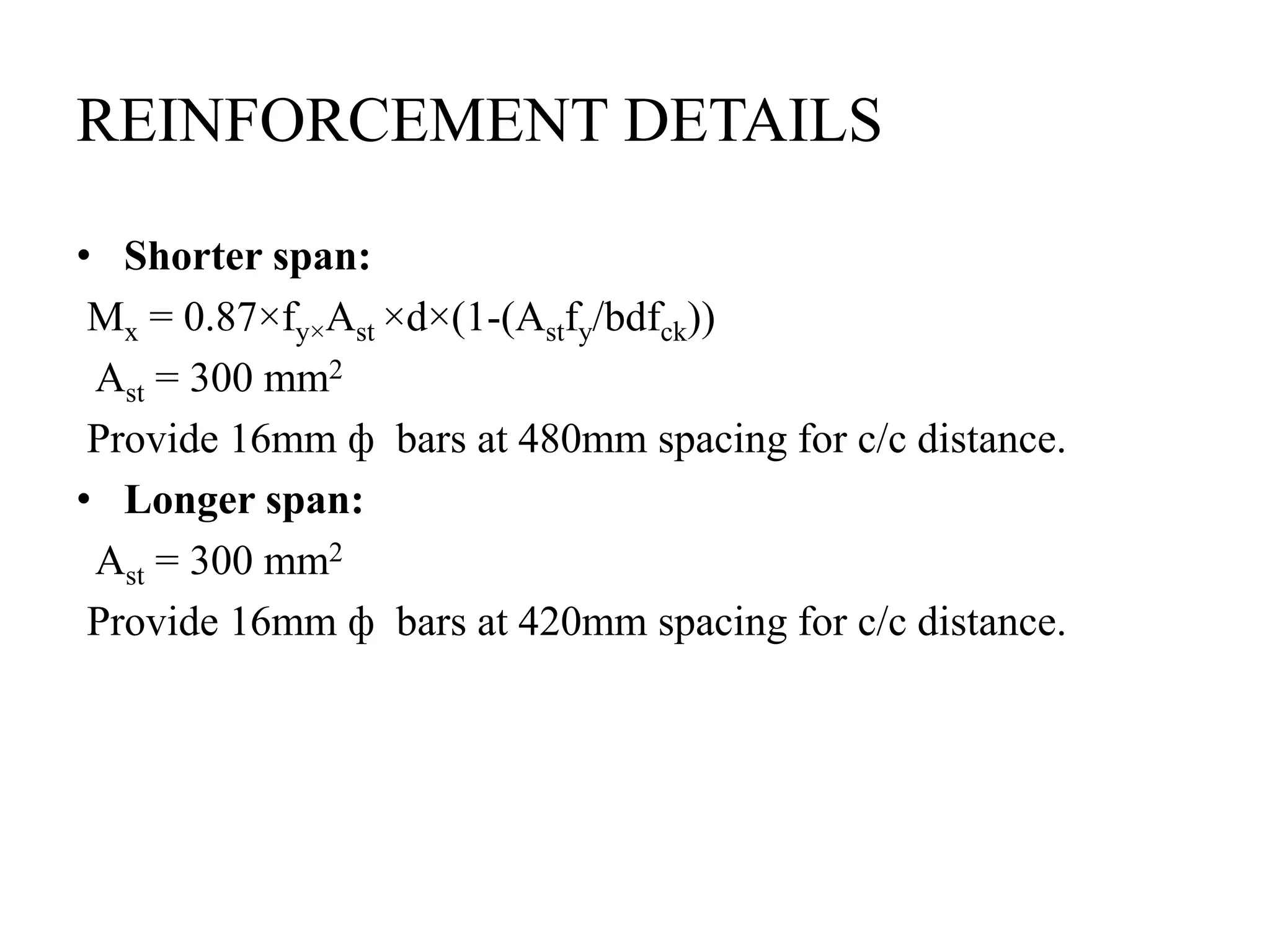 REINFORCEMENT DETAILS
• Shorter span:
Mx = 0.87×fy×Ast ×d×(1-(Astfy/bdfck))
Ast = 300 mm2
Provide 16mm ф bars at 480mm spacing for c/c distance.
• Longer span:
Ast = 300 mm2
Provide 16mm ф bars at 420mm spacing for c/c distance.
 