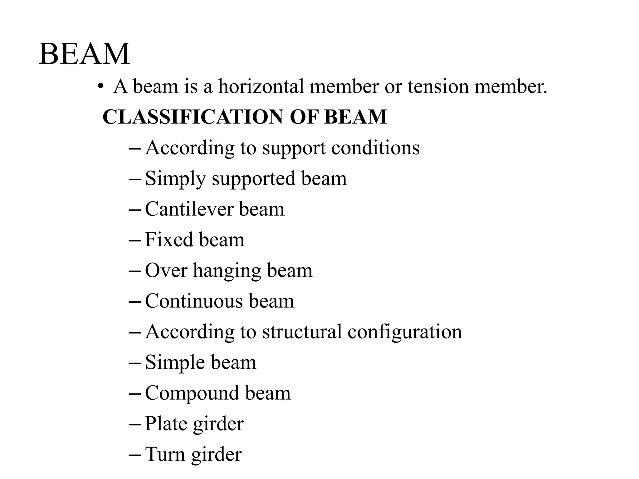 BEAM
• A beam is a horizontal member or tension member.
CLASSIFICATION OF BEAM
– According to support conditions
– Simply supported beam
– Cantilever beam
– Fixed beam
– Over hanging beam
– Continuous beam
– According to structural configuration
– Simple beam
– Compound beam
– Plate girder
– Turn girder
 