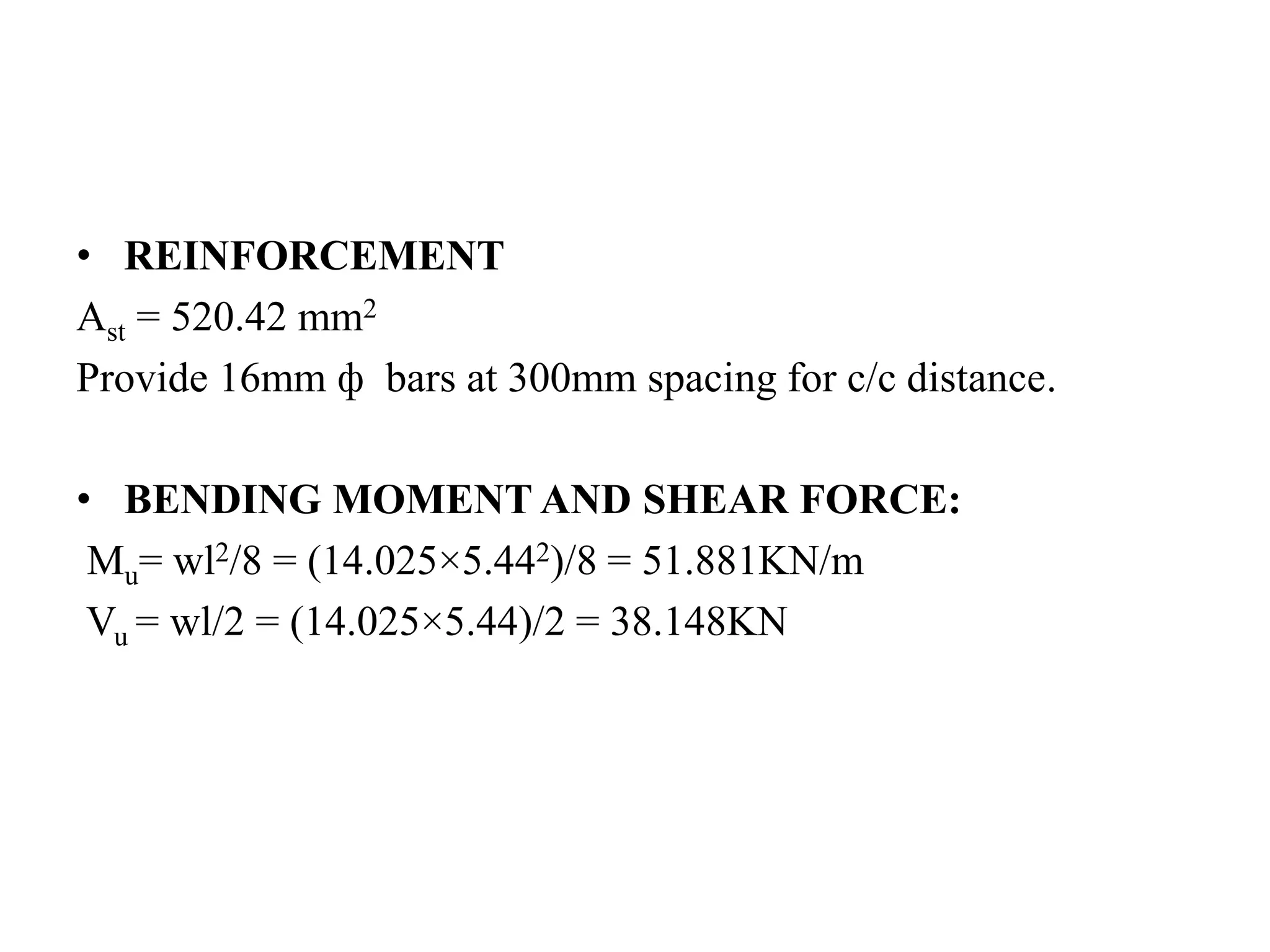 • REINFORCEMENT
Ast = 520.42 mm2
Provide 16mm ф bars at 300mm spacing for c/c distance.
• BENDING MOMENT AND SHEAR FORCE:
Mu= wl2/8 = (14.025×5.442)/8 = 51.881KN/m
Vu = wl/2 = (14.025×5.44)/2 = 38.148KN
 