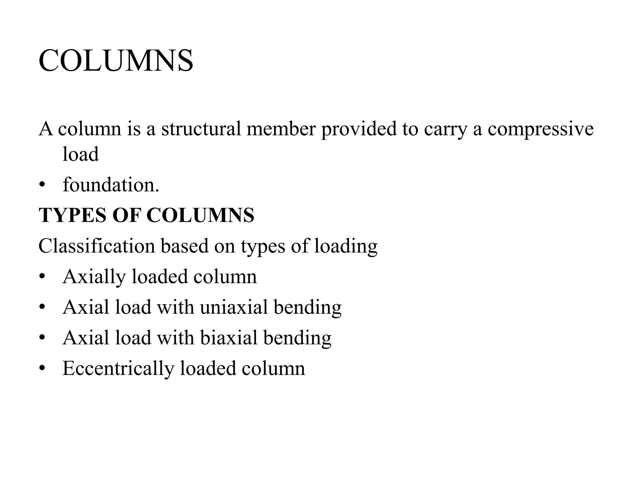 COLUMNS
A column is a structural member provided to carry a compressive
load
• foundation.
TYPES OF COLUMNS
Classification based on types of loading
• Axially loaded column
• Axial load with uniaxial bending
• Axial load with biaxial bending
• Eccentrically loaded column
 