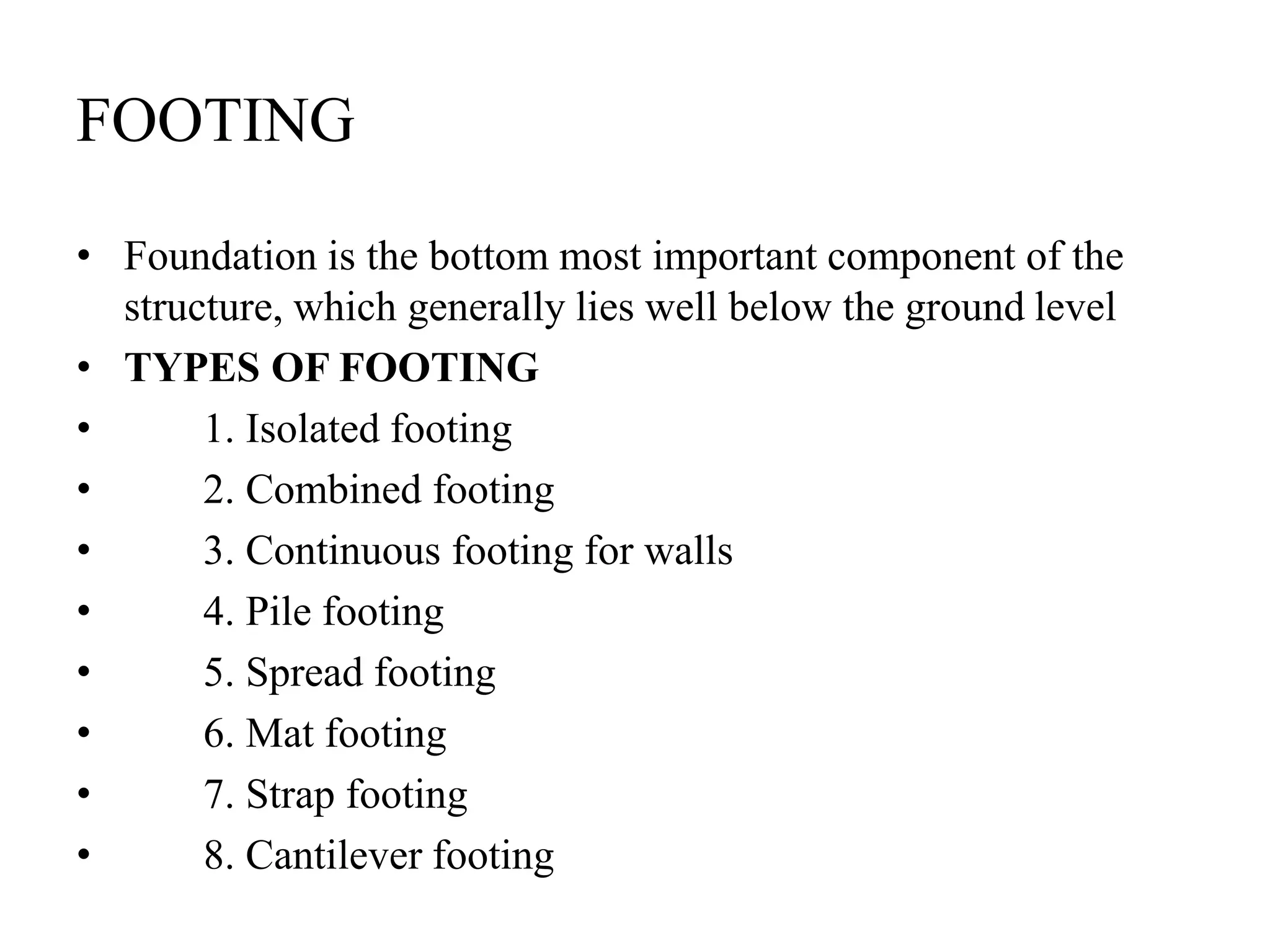 FOOTING
• Foundation is the bottom most important component of the
structure, which generally lies well below the ground level
• TYPES OF FOOTING
• 1. Isolated footing
• 2. Combined footing
• 3. Continuous footing for walls
• 4. Pile footing
• 5. Spread footing
• 6. Mat footing
• 7. Strap footing
• 8. Cantilever footing
 