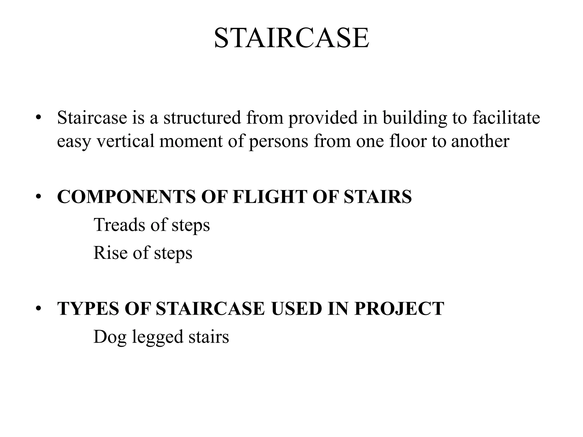STAIRCASE
• Staircase is a structured from provided in building to facilitate
easy vertical moment of persons from one floor to another
• COMPONENTS OF FLIGHT OF STAIRS
Treads of steps
Rise of steps
• TYPES OF STAIRCASE USED IN PROJECT
Dog legged stairs
 