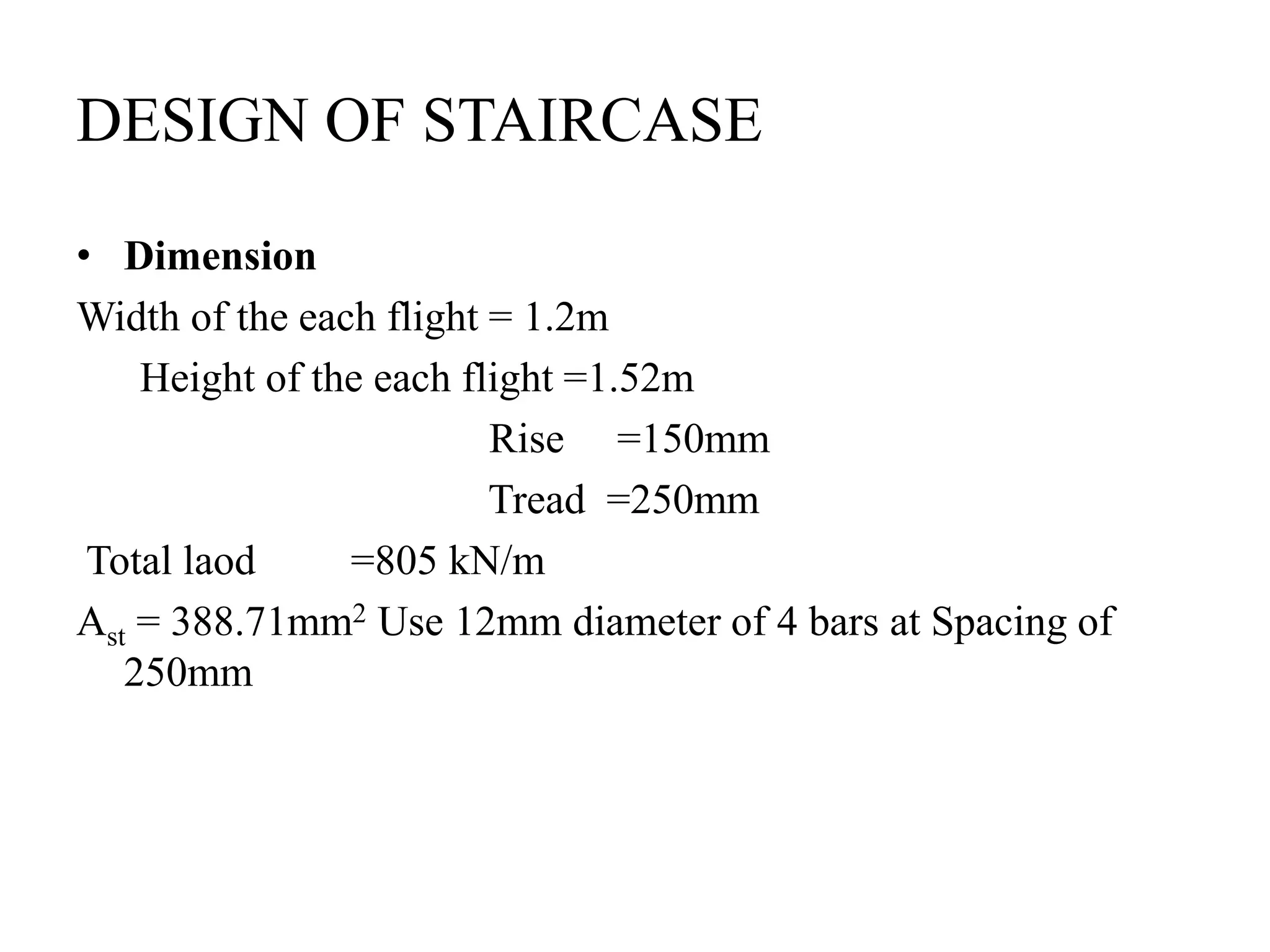 DESIGN OF STAIRCASE
• Dimension
Width of the each flight = 1.2m
Height of the each flight =1.52m
Rise =150mm
Tread =250mm
Total laod =805 kN/m
Ast = 388.71mm2 Use 12mm diameter of 4 bars at Spacing of
250mm
 