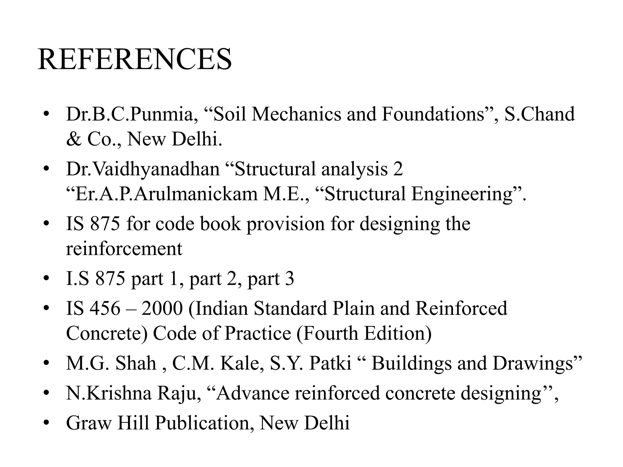 REFERENCES
• Dr.B.C.Punmia, “Soil Mechanics and Foundations”, S.Chand
& Co., New Delhi.
• Dr.Vaidhyanadhan “Structural analysis 2
“Er.A.P.Arulmanickam M.E., “Structural Engineering”.
• IS 875 for code book provision for designing the
reinforcement
• I.S 875 part 1, part 2, part 3
• IS 456 – 2000 (Indian Standard Plain and Reinforced
Concrete) Code of Practice (Fourth Edition)
• M.G. Shah , C.M. Kale, S.Y. Patki “ Buildings and Drawings”
• N.Krishna Raju, “Advance reinforced concrete designing’’,
• Graw Hill Publication, New Delhi
 